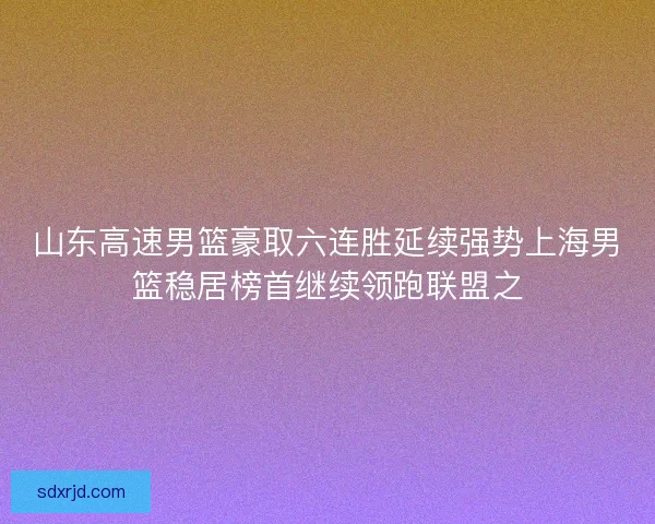 山东高速男篮豪取六连胜延续强势上海男篮稳居榜首继续领跑联盟之