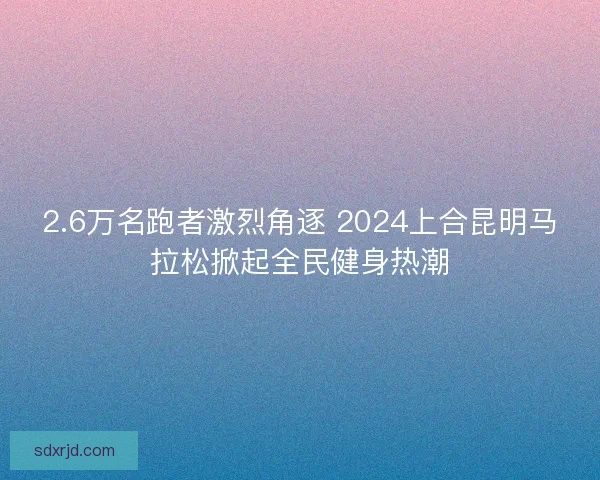 2.6万名跑者激烈角逐 2024上合昆明马拉松掀起全民健身热潮