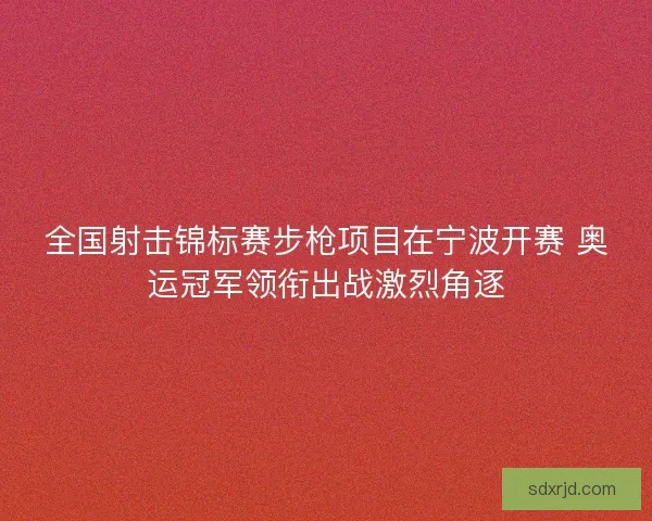 全国射击锦标赛步枪项目在宁波开赛 奥运冠军领衔出战激烈角逐