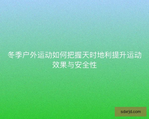 冬季户外运动如何把握天时地利提升运动效果与安全性