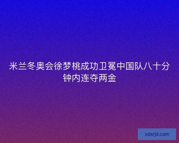 米兰冬奥会徐梦桃成功卫冕中国队八十分钟内连夺两金