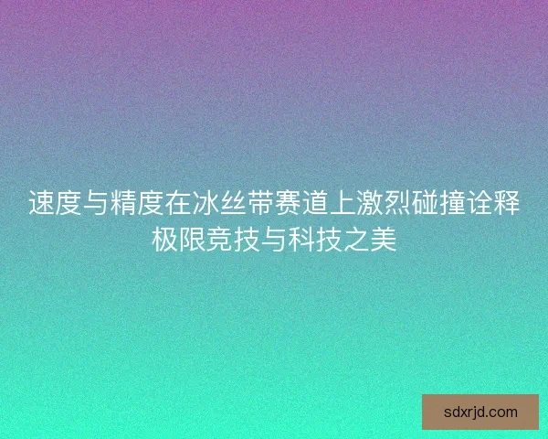 速度与精度在冰丝带赛道上激烈碰撞诠释极限竞技与科技之美
