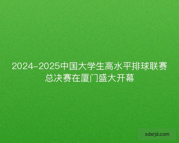 2024-2025中国大学生高水平排球联赛总决赛在厦门盛大开幕